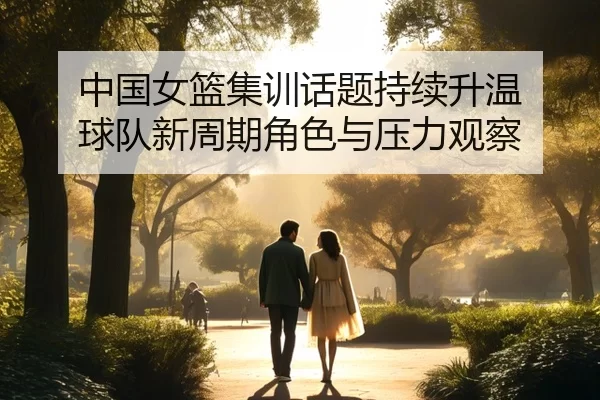 中国女篮集训话题持续升温 球队新周期角色与压力观察